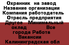 Охранник. на завод › Название организации ­ Компания-работодатель › Отрасль предприятия ­ Другое › Минимальный оклад ­ 8 500 - Все города Работа » Вакансии   . Калининградская обл.,Приморск г.